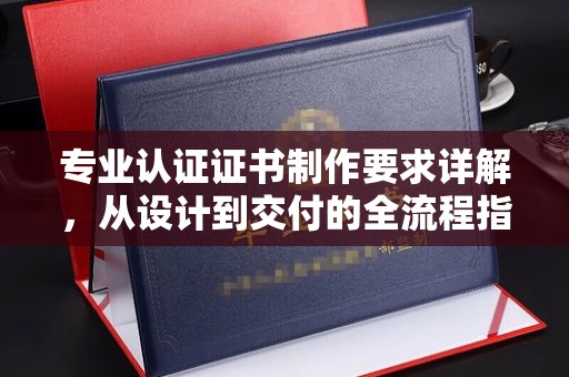 苍溪专业认证证书制作要求详解，从设计到交付的全流程指南