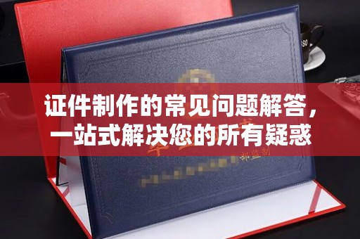 苍溪证件制作的常见问题解答，一站式解决您的所有疑惑