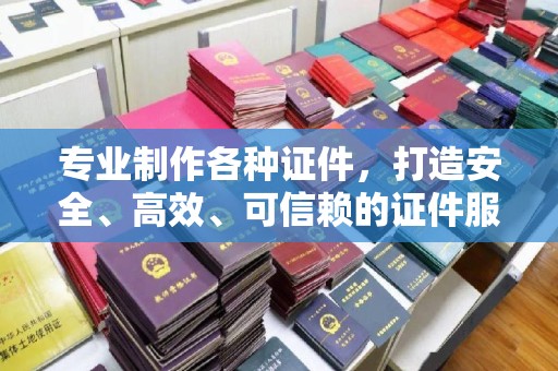 苍溪专业制作各种证件，打造安全、高效、可信赖的证件服务