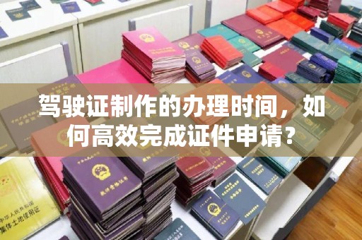 苍溪驾驶证制作的办理时间，如何高效完成证件申请？